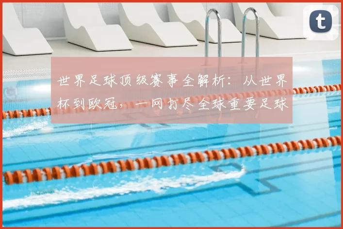世界足球顶级赛事全解析:从世界杯到欧冠,一网打尽全球重要足球比赛