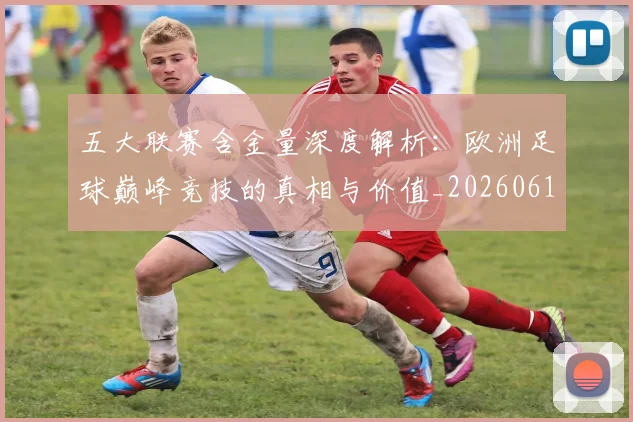 五大联赛含金量深度解析：欧洲足球巅峰竞技的真相与价值_20260611141029