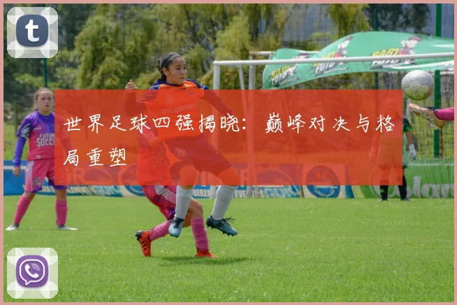 世界足球四强揭晓:巅峰对决与格局重塑