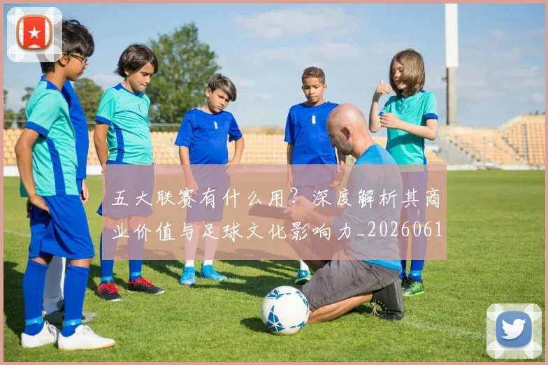 五大联赛有什么用？深度解析其商业价值与足球文化影响力_20260611141729