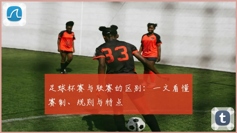足球杯赛与联赛的区别：一文看懂赛制、规则与特点