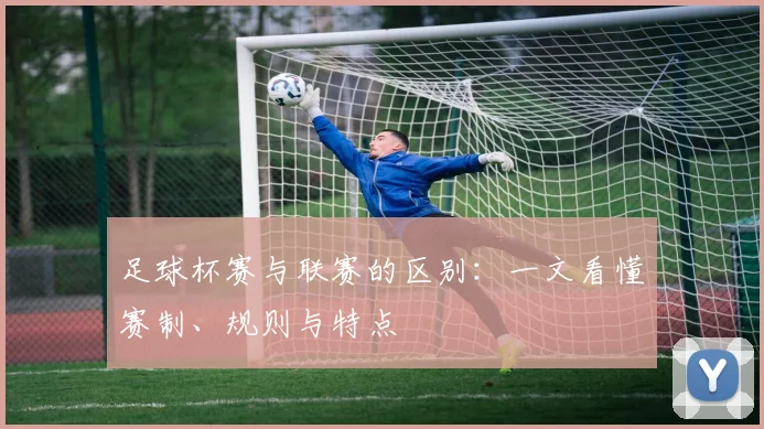 足球杯赛与联赛的区别：一文看懂赛制、规则与特点
