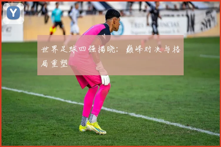 世界足球四强揭晓：巅峰对决与格局重塑