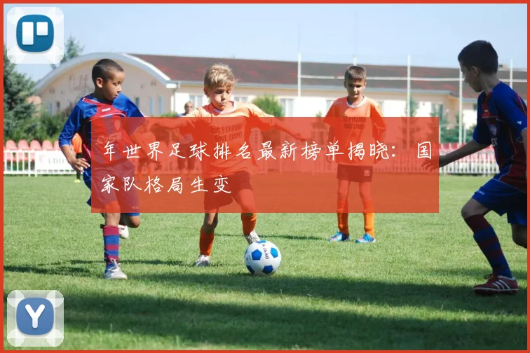 年世界足球排名最新榜单揭晓：国家队格局生变